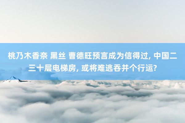 桃乃木香奈 黑丝 曹德旺预言成为信得过， 中国二三十层电梯房， 或将难逃吞并个行运?