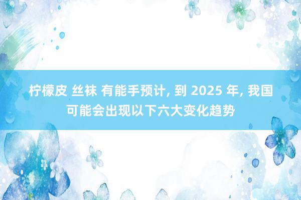 柠檬皮 丝袜 有能手预计， 到 2025 年， 我国可能会出现以下六大变化趋势