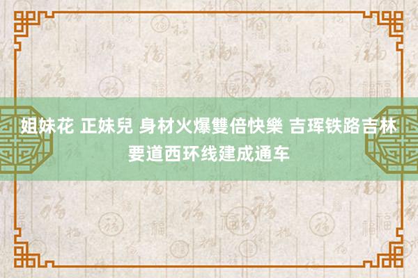 姐妹花 正妹兒 身材火爆雙倍快樂 吉珲铁路吉林要道西环线建成通车