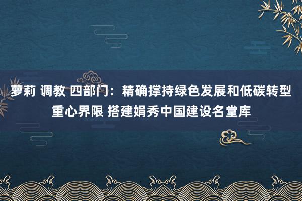 萝莉 调教 四部门：精确撑持绿色发展和低碳转型重心界限 搭建娟秀中国建设名堂库