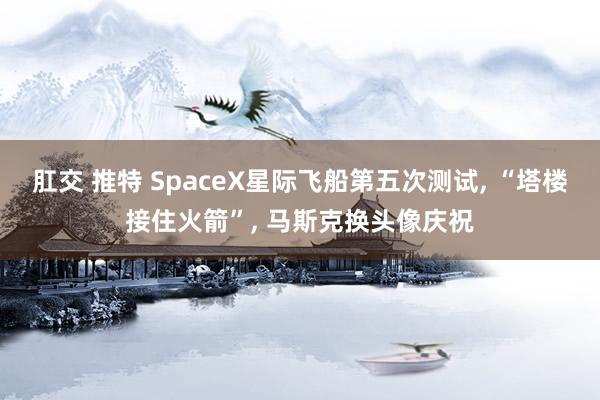 肛交 推特 SpaceX星际飞船第五次测试， “塔楼接住火箭”， 马斯克换头像庆祝