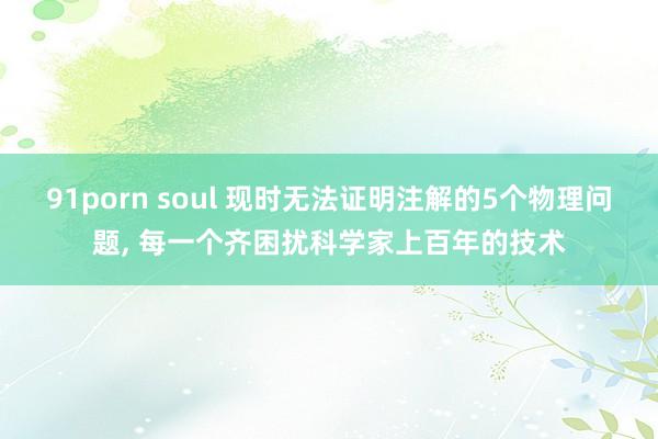 91porn soul 现时无法证明注解的5个物理问题， 每一个齐困扰科学家上百年的技术