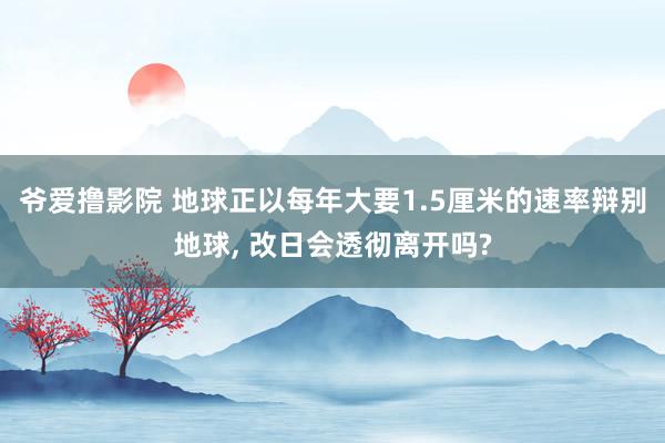 爷爱撸影院 地球正以每年大要1.5厘米的速率辩别地球， 改日会透彻离开吗?