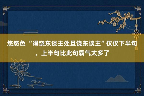 悠悠色 “得饶东谈主处且饶东谈主”仅仅下半句，上半句比此句霸气太多了