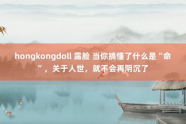 hongkongdoll 露脸 当你搞懂了什么是“命”，关于人世，就不会再阴沉了