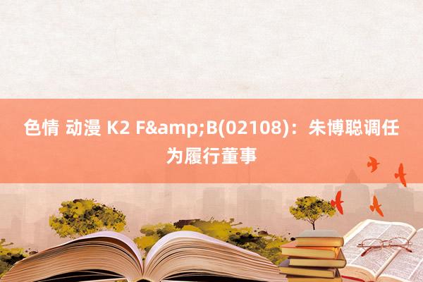 色情 动漫 K2 F&B(02108)：朱博聪调任为履行董事