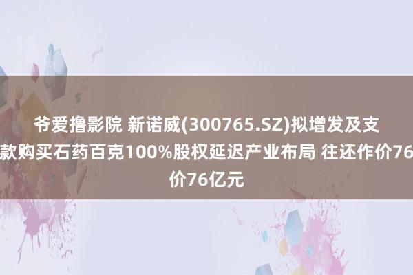 爷爱撸影院 新诺威(300765.SZ)拟增发及支付现款购买石药百克100%股权延迟产业布局 往还作价76亿元