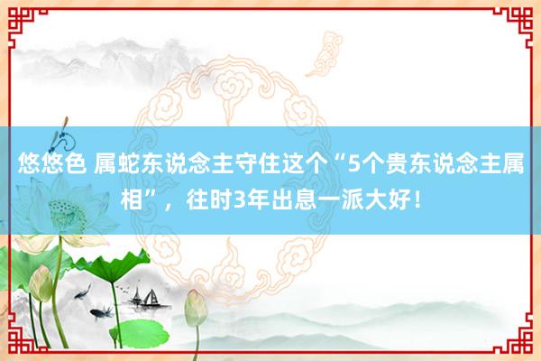 悠悠色 属蛇东说念主守住这个“5个贵东说念主属相”，往时3年出息一派大好！