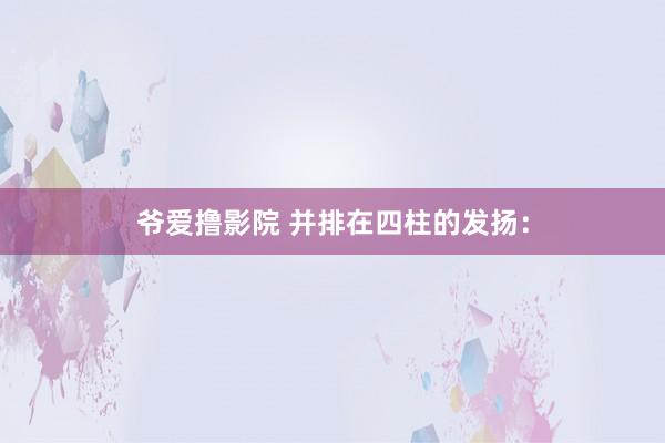 爷爱撸影院 并排在四柱的发扬：