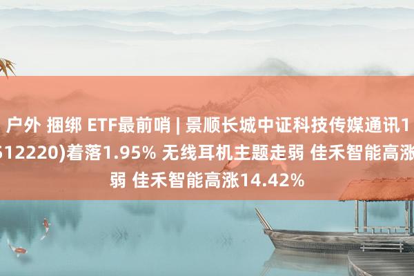 户外 捆绑 ETF最前哨 | 景顺长城中证科技传媒通讯150ETF(512220)着落1.95% 无线耳机主题走弱 佳禾智能高涨14.42%