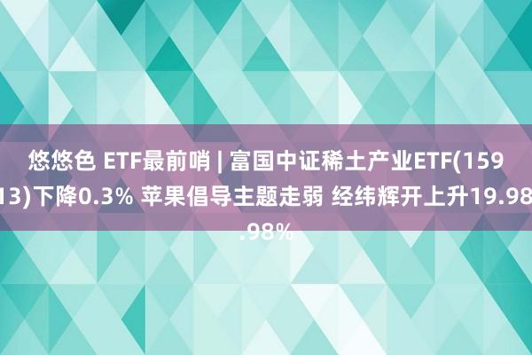 悠悠色 ETF最前哨 | 富国中证稀土产业ETF(159713)下降0.3% 苹果倡导主题走弱 经纬辉开上升19.98%