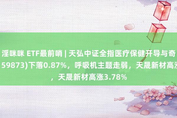 淫咪咪 ETF最前哨 | 天弘中证全指医疗保健开导与奇迹ETF(159873)下落0.87%，呼吸机主题走弱，天晟新材高涨3.78%