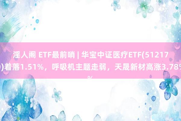 淫人阁 ETF最前哨 | 华宝中证医疗ETF(512170)着落1.51%，呼吸机主题走弱，天晟新材高涨3.78%