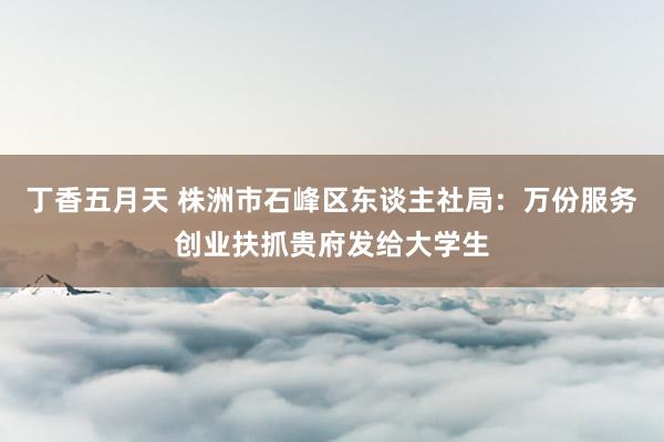 丁香五月天 株洲市石峰区东谈主社局：万份服务创业扶抓贵府发给大学生