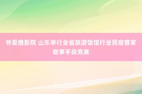 爷爱撸影院 山东举行全省旅游饭馆行业民宿管家做事手段竞赛