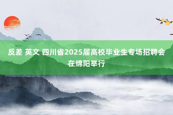 反差 英文 四川省2025届高校毕业生专场招聘会在绵阳举行