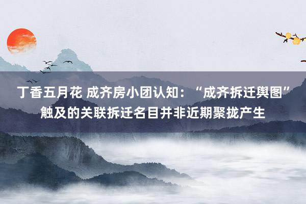 丁香五月花 成齐房小团认知：“成齐拆迁舆图”触及的关联拆迁名目并非近期聚拢产生