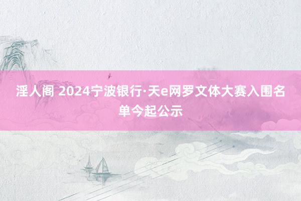 淫人阁 2024宁波银行·天e网罗文体大赛入围名单今起公示