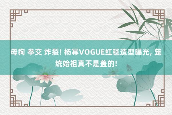 母狗 拳交 炸裂! 杨幂VOGUE红毯造型曝光， 笼统始祖真不是盖的!