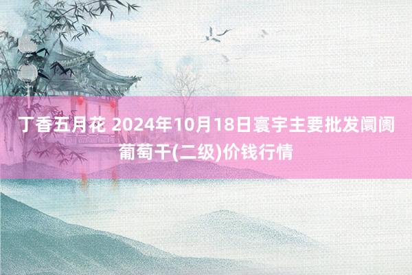 丁香五月花 2024年10月18日寰宇主要批发阛阓葡萄干(二级)价钱行情