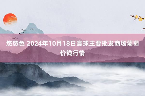 悠悠色 2024年10月18日寰球主要批发商场葡萄价钱行情