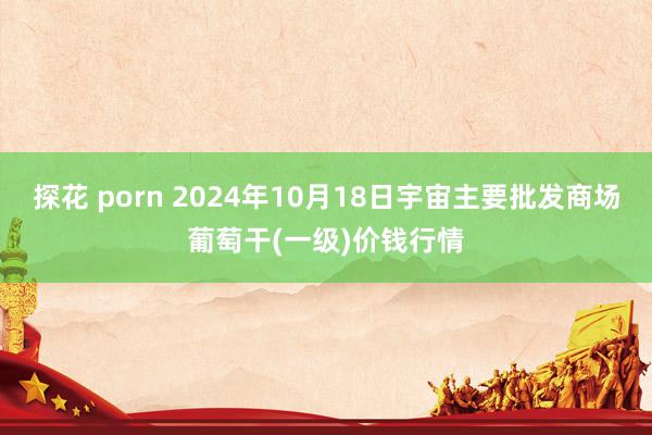 探花 porn 2024年10月18日宇宙主要批发商场葡萄干(一级)价钱行情