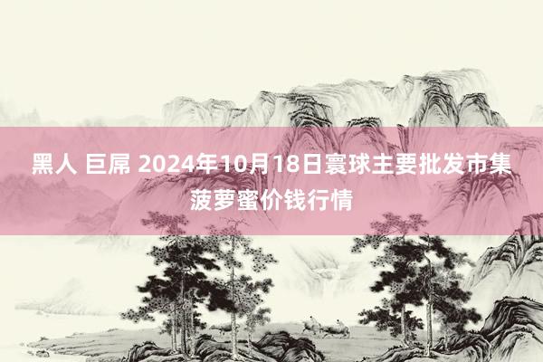 黑人 巨屌 2024年10月18日寰球主要批发市集菠萝蜜价钱行情