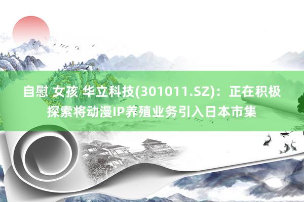 自慰 女孩 华立科技(301011.SZ)：正在积极探索将动漫IP养殖业务引入日本市集