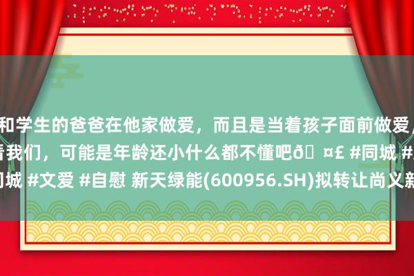 和学生的爸爸在他家做爱，而且是当着孩子面前做爱，太刺激了，孩子完全不看我们，可能是年龄还小什么都不懂吧🤣 #同城 #文爱 #自慰 新天绿能(600956.SH)拟转让尚义新天公司20%股权