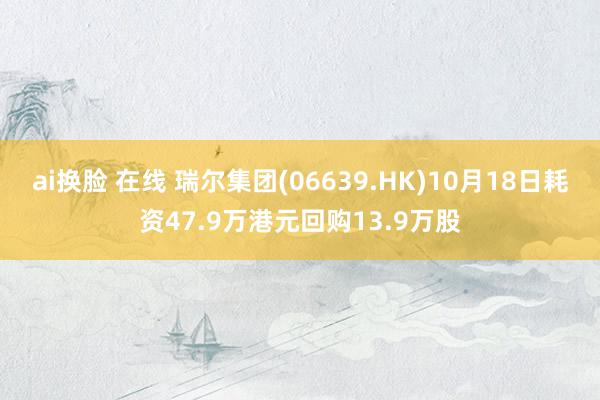 ai换脸 在线 瑞尔集团(06639.HK)10月18日耗资47.9万港元回购13.9万股