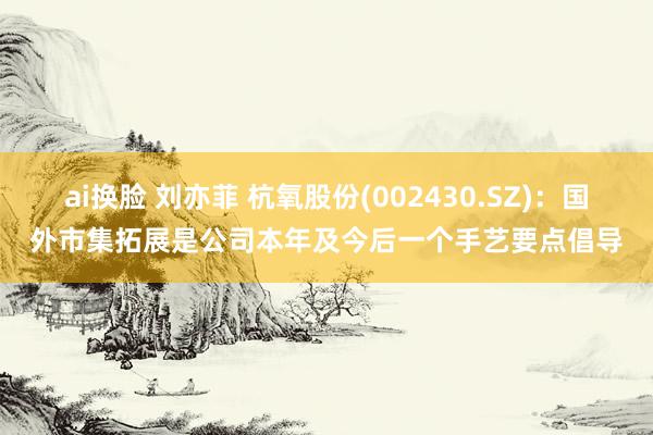 ai换脸 刘亦菲 杭氧股份(002430.SZ)：国外市集拓展是公司本年及今后一个手艺要点倡导