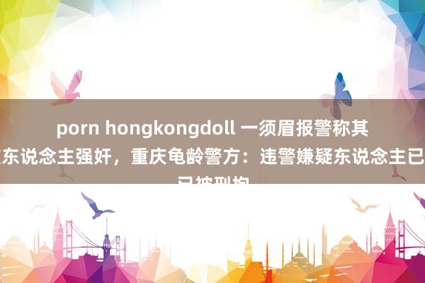 porn hongkongdoll 一须眉报警称其男儿被东说念主强奸，重庆龟龄警方：违警嫌疑东说念主已被刑拘