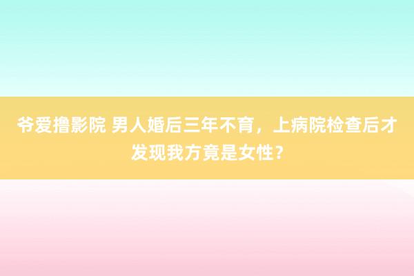 爷爱撸影院 男人婚后三年不育，上病院检查后才发现我方竟是女性？