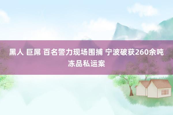 黑人 巨屌 百名警力现场围捕 宁波破获260余吨冻品私运案