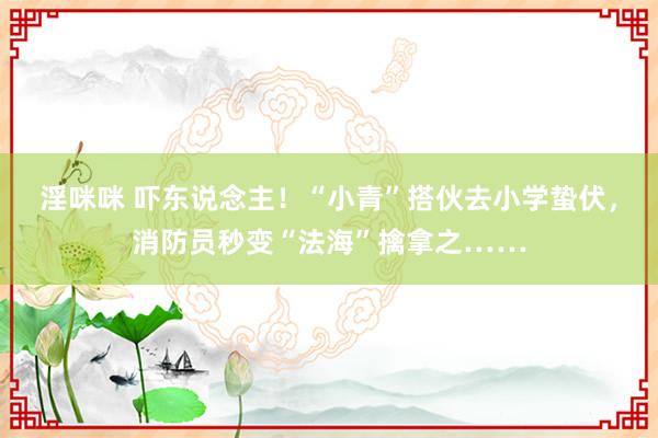 淫咪咪 吓东说念主！“小青”搭伙去小学蛰伏，消防员秒变“法海”擒拿之……