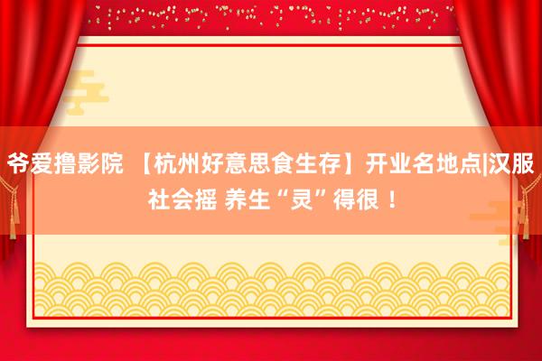 爷爱撸影院 【杭州好意思食生存】开业名地点|汉服社会摇 养生“灵”得很 ！