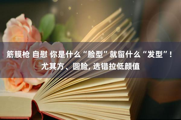 筋膜枪 自慰 你是什么“脸型”就留什么“发型”! 尤其方、圆脸， 选错拉低颜值