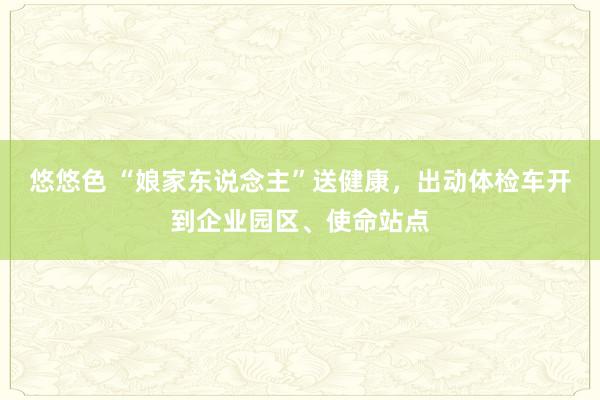 悠悠色 “娘家东说念主”送健康，出动体检车开到企业园区、使命站点