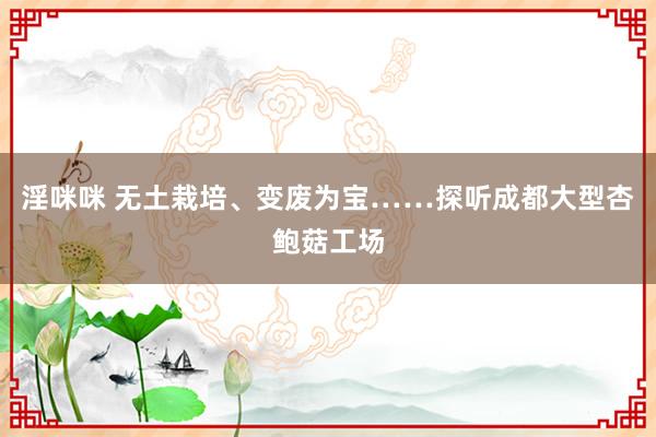 淫咪咪 无土栽培、变废为宝……探听成都大型杏鲍菇工场