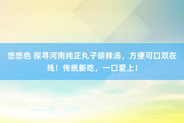 悠悠色 探寻河南纯正丸子胡辣汤，方便可口双在线！传统新吃，一口爱上！