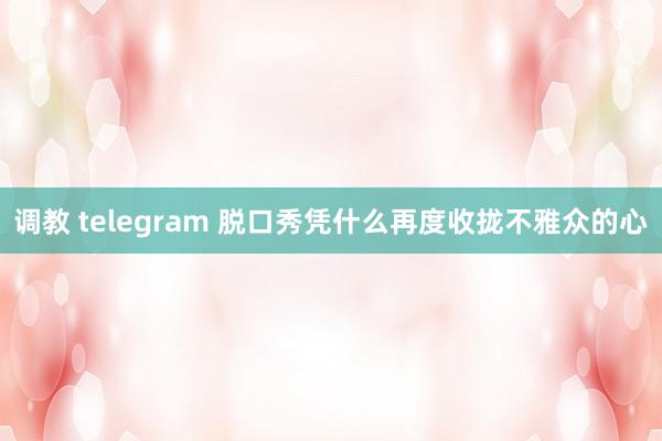 调教 telegram 脱口秀凭什么再度收拢不雅众的心