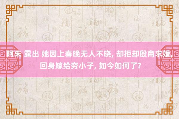 阿朱 露出 她因上春晚无人不晓， 却拒却殷商求婚， 回身嫁给穷小子， 如今如何了?