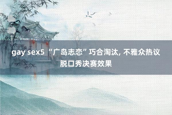 gay sex5 “广岛志恋”巧合淘汰， 不雅众热议脱口秀决赛效果