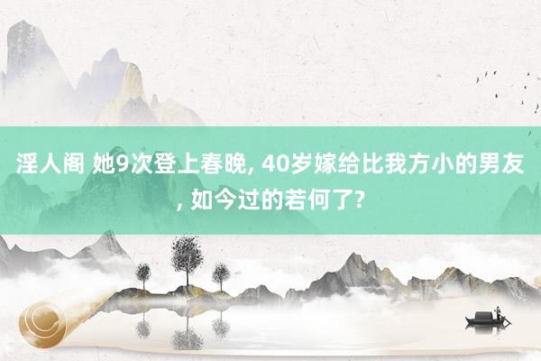 淫人阁 她9次登上春晚， 40岁嫁给比我方小的男友， 如今过的若何了?