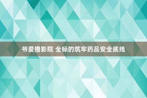 爷爱撸影院 全标的筑牢药品安全底线