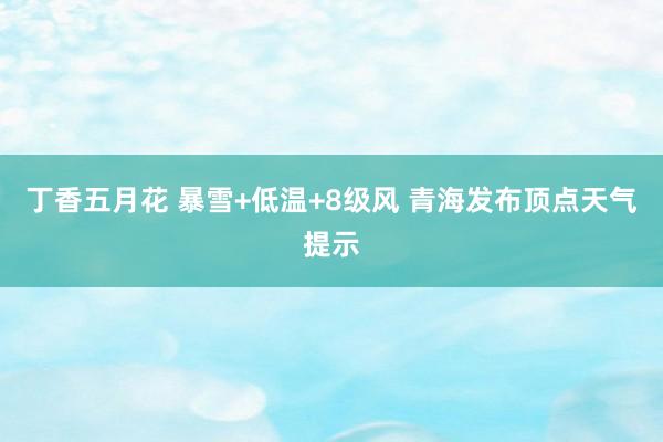 丁香五月花 暴雪+低温+8级风 青海发布顶点天气提示