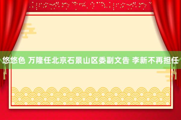 悠悠色 万隆任北京石景山区委副文告 李新不再担任