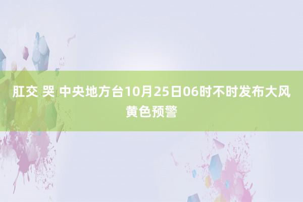 肛交 哭 中央地方台10月25日06时不时发布大风黄色预警