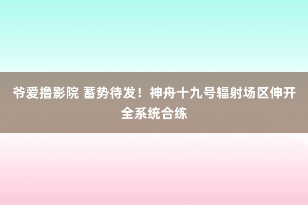 爷爱撸影院 蓄势待发！神舟十九号辐射场区伸开全系统合练