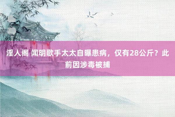 淫人阁 闻明歌手太太自曝患病，仅有28公斤？此前因涉毒被捕